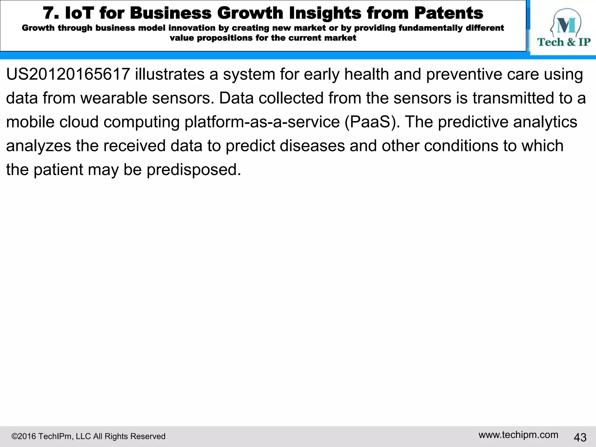 ©2016 TechIPm, LLC All Rights Reserved www.techipm.com 43
5. IoT Patent Strategy
Patent Disputes Risk Assessment
As we have seen in the smartphone market development, it is expected that the
super-competition to occupy the leadership in the lucrative IoT market can
lead to another round of patent wars. The post-smartphone patent wars,
however, will be more extensive because of more extensive participation of
players across several different industries. The post-smartphone patent wars will
also be more complex because of the recent rapid change in legal environment
and the learning curve from the smartphone patent wars.
• A large number of patents owned by commercially unsuccessful companies
can be the potential patent disputes risk (e.g., smart home).
• A large number of patents owned by the patent monetizing entities is a
potential patent disputes risk (e.g., connected car, IoT connectivity).
• A large number of patents owned by entities from different industries is a
potential patent disputes risk (e.g., connected car, connected health).
 
