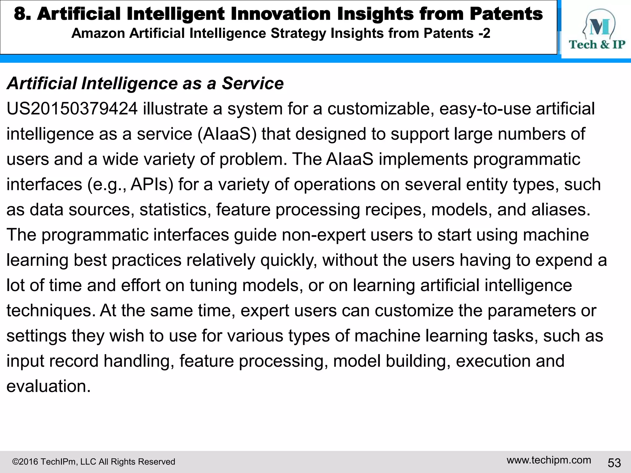 ©2016 TechIPm, LLC All Rights Reserved www.techipm.com 53
5. IoT Patent Strategy
Patent Monetization -6
Monetizing
DNA
Details
solve the righ
t technologic
al problem
An embodiment of the invention accepts television (TV) input streams in
a multitude of forms including digital forms such as Digital Satellite Syste
m (DSS), Digital Broadcast Services (DBS), or Advanced Television Stan
dards Committee (ATSC): leads to a solution that has great business
impacts (with the development of digital TV and broadband internet
access)
The invention can be used in the detection of gambling casino crime. Th
e input section of the invention is connected to the casino's video surveill
ance system. Recorded video is cached and simultaneously output to ext
ernal VCRs: follows the correct evolutionally pass for emerging tech
nology (e.g. applications in smart home/building security system)
 