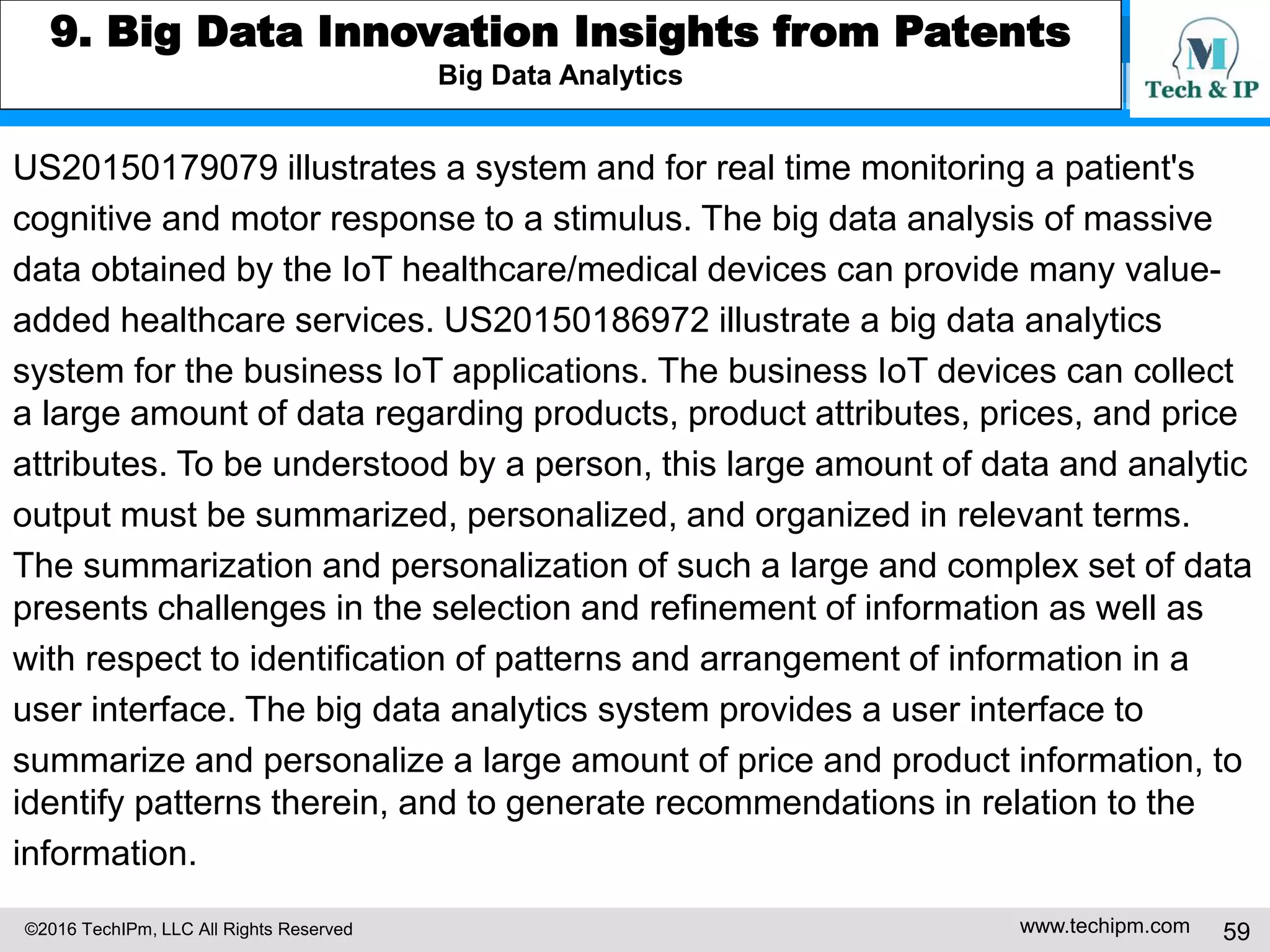 ©2016 TechIPm, LLC All Rights Reserved www.techipm.com 59
6. IoT Startup Patent Strategy
IoT Innovative Startups Insights from Patents
Magic Leap (http://www.magicleap.com) is a leading augmented reality (AR)
startup company. Magic Leap had raised more than $1.3 billion of venture
funding from Alibaba, Google, Qualcomm, and other investors since its
foundation in 2010. Financial Times valued Magic Leap at $4.5 billion.
Magic Leap filed 167 US patent applications including two issued patents as of
1Q 2016. Magic Leap’s AR technology innovation strategy are as follows.
• Biomedical engineering approach to the complex human visual perception
system for producing and providing the AR contents
• AR technology that facilitates a comfortable, natural-feeling, rich presentation
of virtual image elements
• AR system that work with the visual configuration of a typical human to
address various challenges in AR applications
 
