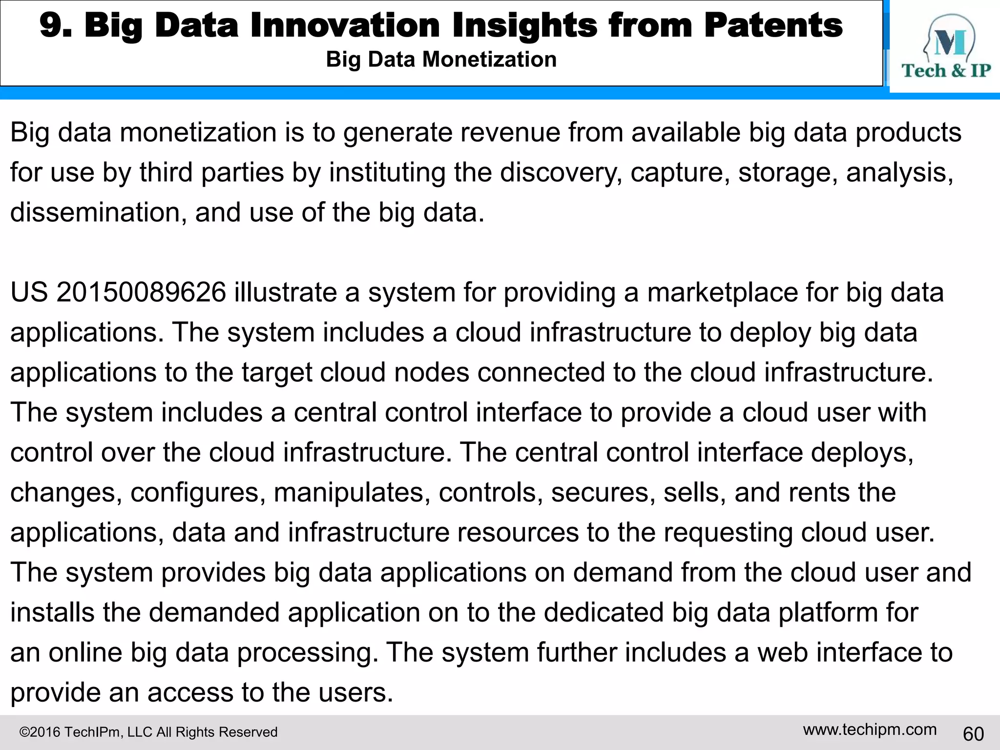 ©2016 TechIPm, LLC All Rights Reserved www.techipm.com 60
7. IoT for Business Growth Insights from Patents
Growth by generating revenue from new product/service offerings
US9218740 illustrate a connected car cloud service to assist drivers with
respect to improving driver safety. The cloud-based driver assistive system can
warn drivers upon impending collisions. Using mobile devices and relatively
inexpensive sensors and wireless connections to the cloud service,
the cloud-based driver assistive system can be implemented inexpensively for
enriching the driving experience without needing new roadside infrastructure
for vehicle-to-infrastructure (V2I) communications and embedding the Dedicated
Short-Range Communications (DSRC) device to every vehicle for inter-vehicle
(V2V) communications.
 