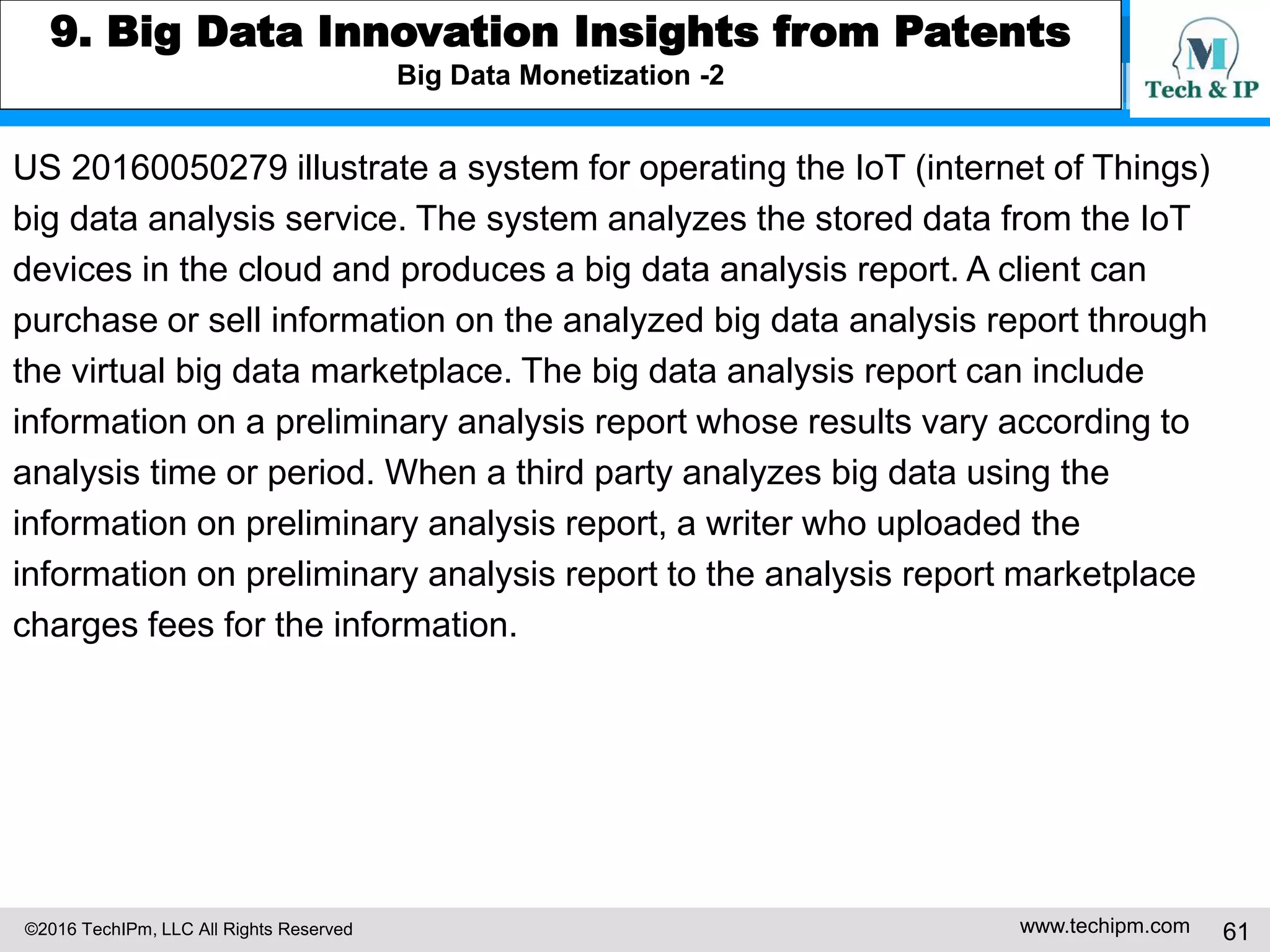 ©2016 TechIPm, LLC All Rights Reserved www.techipm.com 61
7. IoT for Business Growth Insights from Patents
Growth through strengthening competitive position by adding new functionality/performance for the existing
product/service while lowering production cost and manufacturing quality control
US20150351698 illustrates a system for analyzing physiological and health data
(e.g., activity data) retrieved from wearable monitors using a smartphone to
identify emergencies or medically significant events in real-time.
The system generates medical notifications corresponding to the identified
medical event and generated health level in real-time. The generated health
level is transmitted by smartphone to an emergency response system when
the identified medical event is an emergency medical event.
US20160202692 illustrates an IoT system for efficiently and accurately
managing a multi-part product production line in a factory environment.
The factory is equipped with sensors for detecting technician’s location and
surrounding environment within a particular zone of the production line.
When the technician enters an assigned zone of the production line,
the technician receives instructions and images for the designated task.
 
