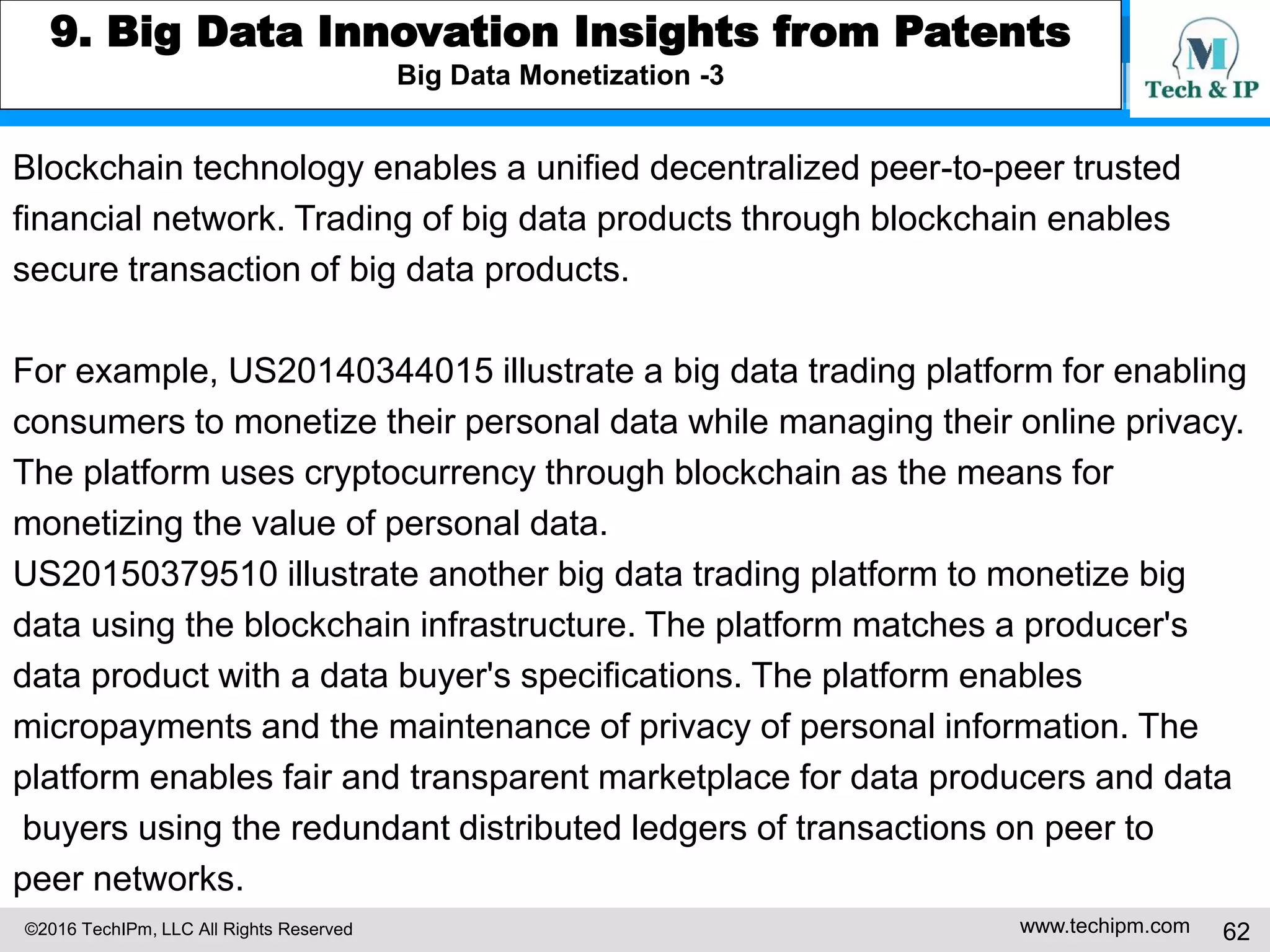 ©2016 TechIPm, LLC All Rights Reserved www.techipm.com 62
7. IoT for Business Growth Insights from Patents
Growth through business model innovation by creating new market or by providing fundamentally different
value propositions for the current market
US20120165617 illustrates a system for early health and preventive care using
data from wearable sensors. Data collected from the sensors is transmitted to a
mobile cloud computing platform-as-a-service (PaaS). The predictive analytics
analyzes the received data to predict diseases and other conditions to which
the patient may be predisposed.
 