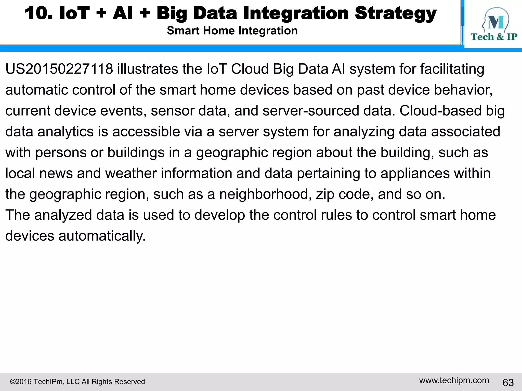 ©2016 TechIPm, LLC All Rights Reserved www.techipm.com 63
8. Artificial Intelligent Innovation Insights from Patents
Deep Learning Innovation Insights
Deep learning is a machine learning technique that attempts to learn layered
models of inputs that mimics the human brain’s reasoning process.
Deep learning techniques, such as deep belief networks and deep
convolutional networks, are layered artificial neural networks architectures
in which the output of a first layer of neurons becomes an input to a second
layer of neurons, the output of a second layer of neurons becomes and input
to a third layer of neurons, and so on. The layers correspond to distinct levels of
concepts where higher-level concepts are derived from lower-level concepts
(hierarchy of complex concepts that are constructed out of simpler concepts).
Reference
AI Deep Learning Patents Data 3Q 2016
 