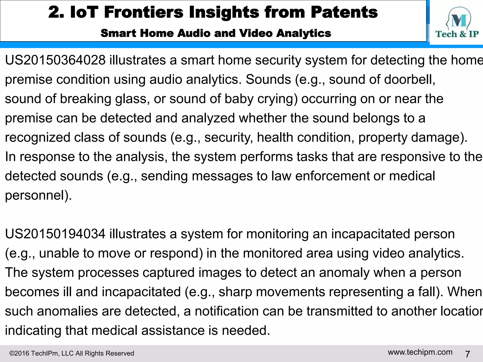 ©2016 TechIPm, LLC All Rights Reserved www.techipm.com 7
2. IoT Frontiers Insights from Patents
Smart Home Audio and Video Analytics
US20150364028 illustrates a smart home security system for detecting the home
premise condition using audio analytics. Sounds (e.g., sound of doorbell,
sound of breaking glass, or sound of baby crying) occurring on or near the
premise can be detected and analyzed whether the sound belongs to a
recognized class of sounds (e.g., security, health condition, property damage).
In response to the analysis, the system performs tasks that are responsive to the
detected sounds (e.g., sending messages to law enforcement or medical
personnel).
US20150194034 illustrates a system for monitoring an incapacitated person
(e.g., unable to move or respond) in the monitored area using video analytics.
The system processes captured images to detect an anomaly when a person
becomes ill and incapacitated (e.g., sharp movements representing a fall). When
such anomalies are detected, a notification can be transmitted to another location
indicating that medical assistance is needed.
 