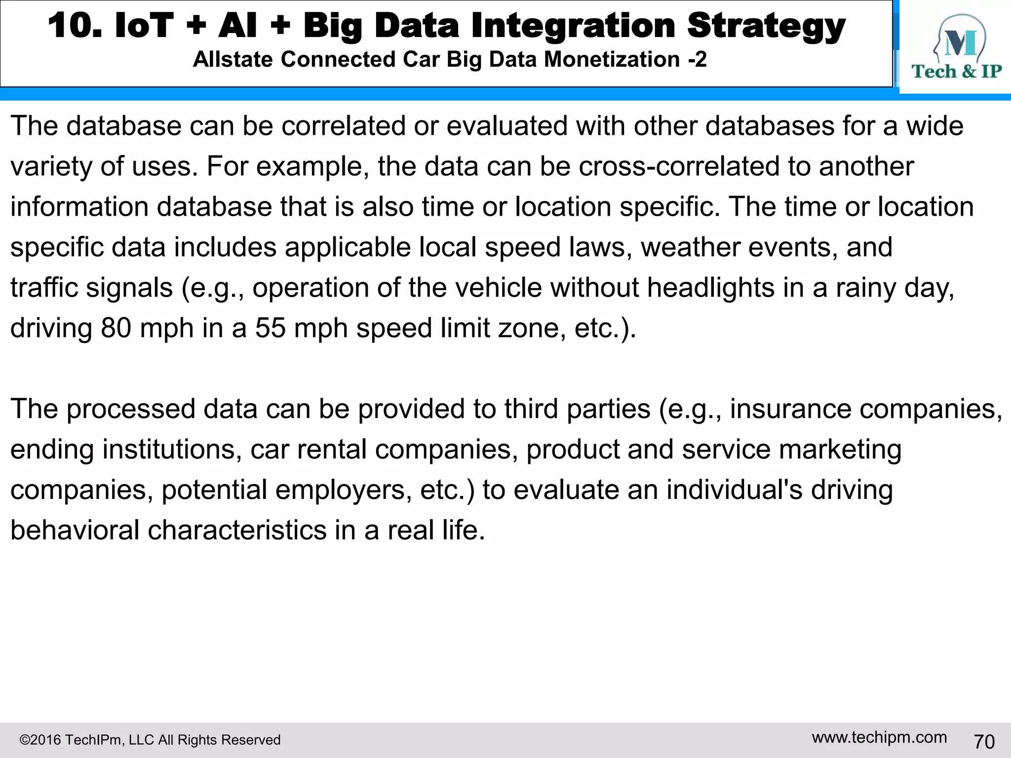 ©2016 TechIPm, LLC All Rights Reserved www.techipm.com 70
8. Artificial Intelligent Innovation Insights from Patents
Artificial Intelligence for Human Activities Discovery Insights from Patents
With the advent of mobile video cameras, digital video recording technology
integrates of into consumer electronic devices more and more. In computer
vision, machine learning techniques are used to detect the presence of and
recognize various elements of the visual scenes that are depicted in digital
images. Thus, the captured video by mobile video cameras can be used for
understanding human activities.
US20140316881 illustrates a system for analyzing images of human reactions
(e.g., facial expressions, head poses, and/or gestures) to external sensory and
psychological stimuli (e.g., exposure to products, smells, tastes, sounds, etc.).
The system can recognize such reactions automatically using machine learning
techniques. For example, if an advertisement is displayed to a user’s
smartphone, the smartphone simultaneously record the user's reaction
obtained using the camera. The smartphone analyzes the reactions of the user.
Based on the analysis, new advertisement or incentive can be displayed or
delivered to the user.
 