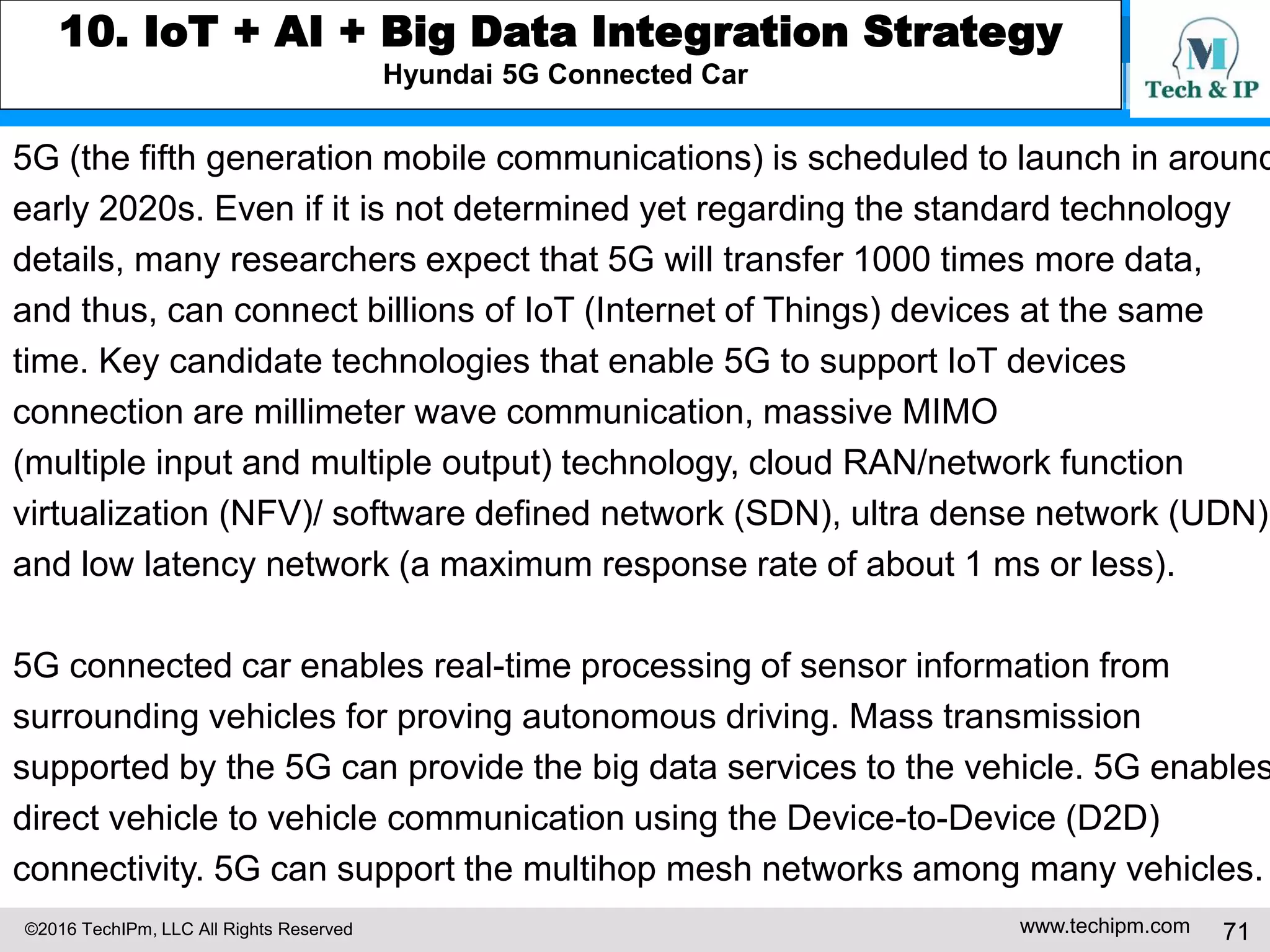 ©2016 TechIPm, LLC All Rights Reserved www.techipm.com 71
8. Artificial Intelligent Innovation Insights from Patents
Artificial Intelligence for Autonomous Medical Diagnostics Insights from Patents
US20160203263 illustrates a system for automatically analyzing a patient's
medical images and provides quantitative metrics related to the patient's
current health status and their risks for future health outcomes exploiting
machine learning technique. The system compares a patient’s image data from
medical imaging apparatus to images of the same or similar tissue regions from
other individuals for whom the corresponding health status and/or outcomes
are known.
An unsupervised machine-learning algorithm is used to calculate metrics
related to the degree of similarity between the patient's medical images and
the comparison images. The system identifies a corresponding cohort of
individuals represented by the comparison images whose images are the most
similar to the patient's images based on these similarity metrics. The system
calculates the quantitative status and/or risk metrics for the patient based on
the known health status and/or outcomes for the corresponding cohort.
 