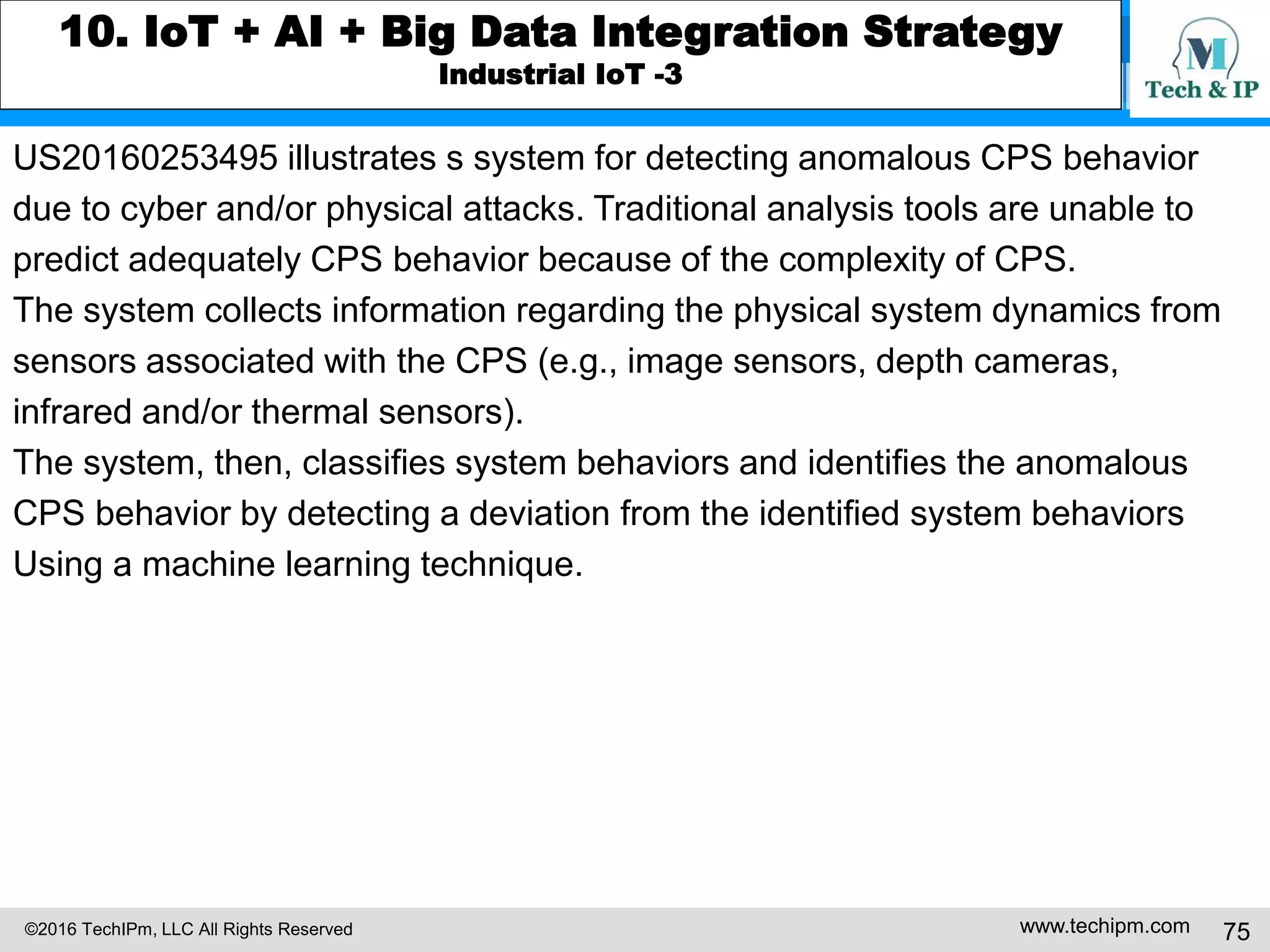 ©2016 TechIPm, LLC All Rights Reserved www.techipm.com 75
9. Big Data Innovation Insights from Patents
Big Data Innovation Insights
Since the United States is such a large market for products and services from
nearly all technology innovations, a patent counting for growth in patenting over
a period of times in the US can be a good measuring tool for monitoring the
evolution of technology innovations. Following figure shows the growth trends
for the deep learning technology innovations base on the patent research of
nearly 200 published applications and issued patents by the USPTO as of 3Q
2016.
The figure indicates that active big data innovations started from 2012 and
peaked in 2013. Big data innovations, however, look like decreasing started
from 2014 (since there is usually a time lag between the priority date and
publication date by two to three years, the number of patents in 2015 is not
fully accounted as of 3Q 2016).
Reference
Big Patents Data 3Q 2016
 