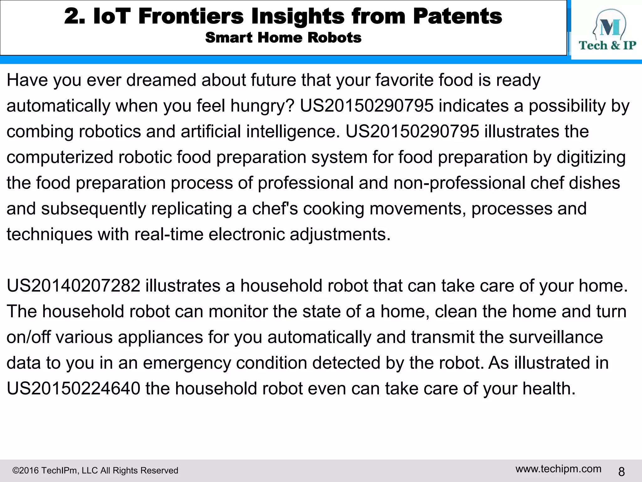 ©2016 TechIPm, LLC All Rights Reserved www.techipm.com 8
2. IoT Frontiers Insights from Patents
Smart Home Robots
Have you ever dreamed about future that your favorite food is ready
automatically when you feel hungry? US20150290795 indicates a possibility by
combing robotics and artificial intelligence. US20150290795 illustrates the
computerized robotic food preparation system for food preparation by digitizing
the food preparation process of professional and non-professional chef dishes
and subsequently replicating a chef's cooking movements, processes and
techniques with real-time electronic adjustments.
US20140207282 illustrates a household robot that can take care of your home.
The household robot can monitor the state of a home, clean the home and turn
on/off various appliances for you automatically and transmit the surveillance
data to you in an emergency condition detected by the robot. As illustrated in
US20150224640 the household robot even can take care of your health.
 