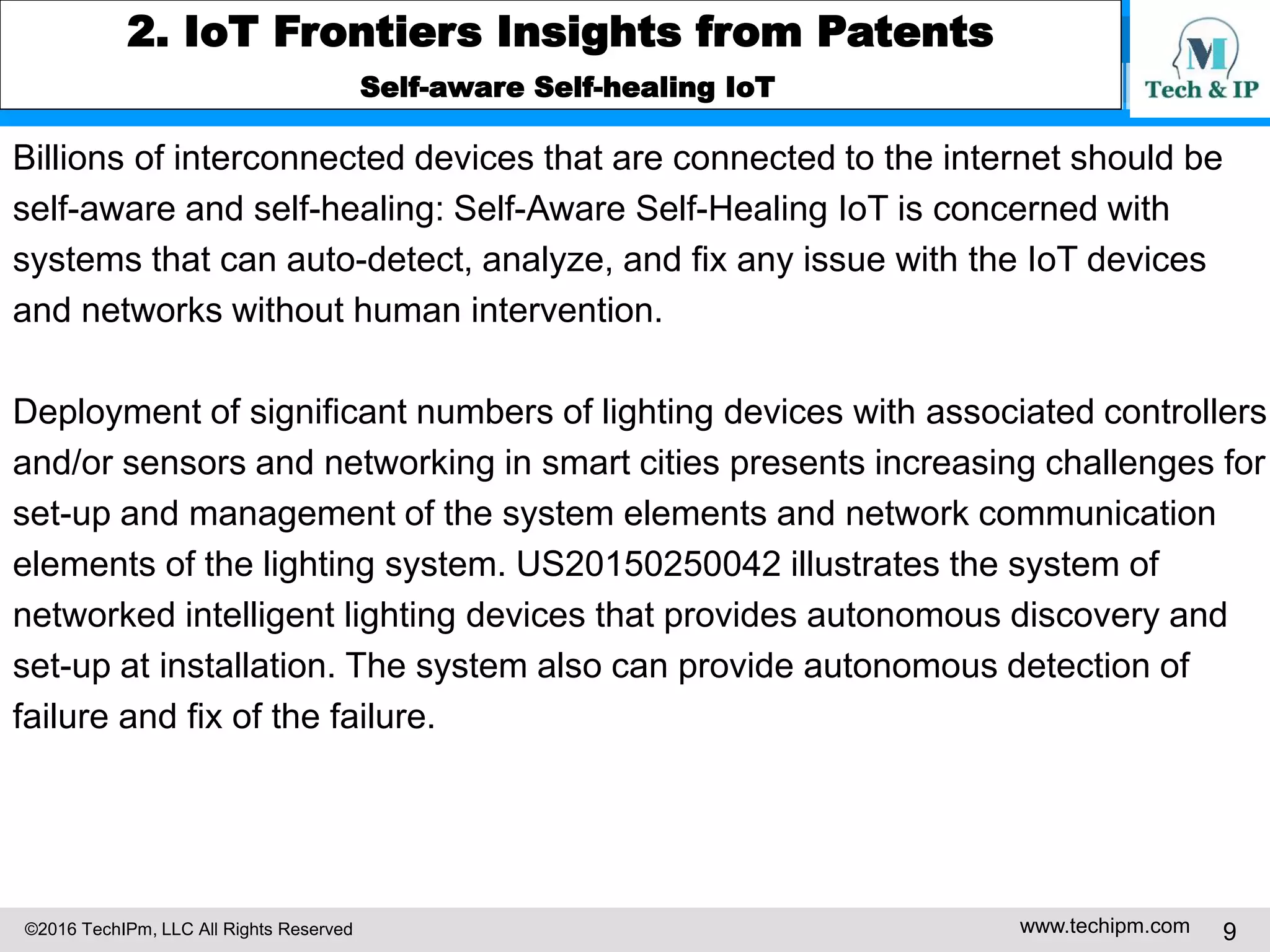 ©2016 TechIPm, LLC All Rights Reserved www.techipm.com 9
2. IoT Frontiers Insights from Patents
Self-aware Self-healing IoT
Billions of interconnected devices that are connected to the internet should be
self-aware and self-healing: Self-Aware Self-Healing IoT is concerned with
systems that can auto-detect, analyze, and fix any issue with the IoT devices
and networks without human intervention.
Deployment of significant numbers of lighting devices with associated controllers
and/or sensors and networking in smart cities presents increasing challenges for
set-up and management of the system elements and network communication
elements of the lighting system. US20150250042 illustrates the system of
networked intelligent lighting devices that provides autonomous discovery and
set-up at installation. The system also can provide autonomous detection of
failure and fix of the failure.
 