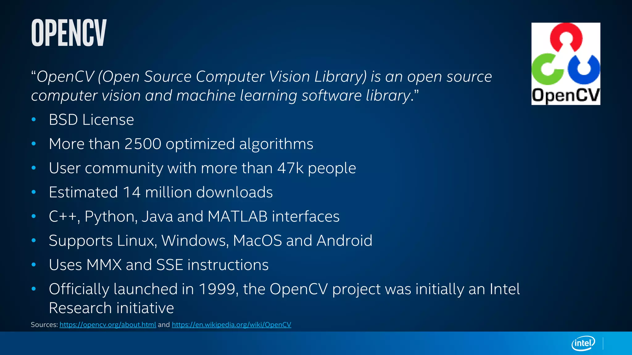 “OpenCV (Open Source Computer Vision Library) is an open source
computer vision and machine learning software library.”
• BSD License
• More than 2500 optimized algorithms
• User community with more than 47k people
• Estimated 14 million downloads
• C++, Python, Java and MATLAB interfaces
• Supports Linux, Windows, MacOS and Android
• Uses MMX and SSE instructions
• Officially launched in 1999, the OpenCV project was initially an Intel
Research initiative
Sources: https://opencv.org/about.html and https://en.wikipedia.org/wiki/OpenCV
 