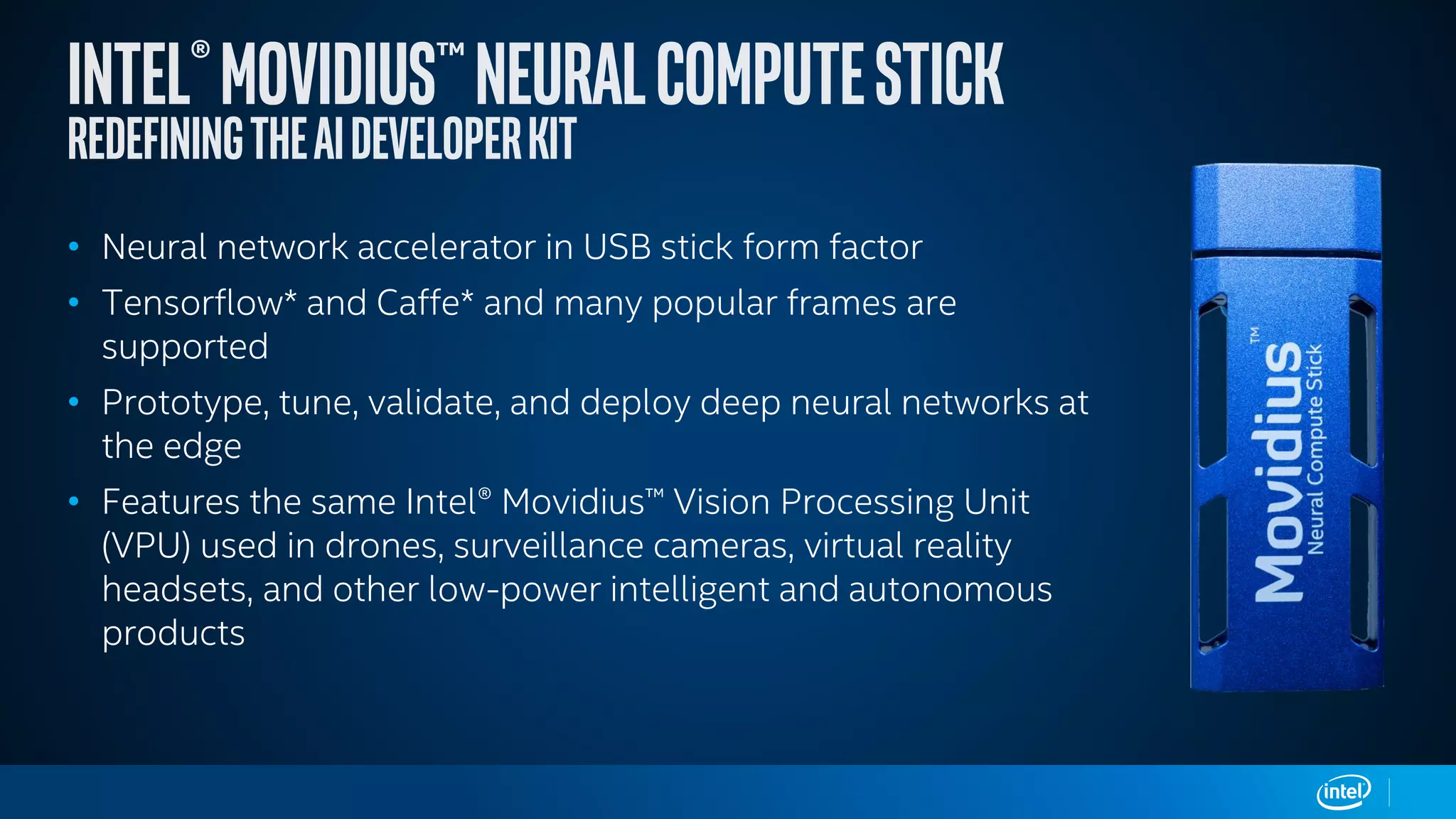 • Neural network accelerator in USB stick form factor
• Tensorflow* and Caffe* and many popular frames are
supported
• Prototype, tune, validate, and deploy deep neural networks at
the edge
• Features the same Intel® Movidius™ Vision Processing Unit
(VPU) used in drones, surveillance cameras, virtual reality
headsets, and other low-power intelligent and autonomous
products
 