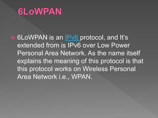  6LoWPAN is an IPv6 protocol, and It’s
extended from is IPv6 over Low Power
Personal Area Network. As the name itself
explains the meaning of this protocol is that
this protocol works on Wireless Personal
Area Network i.e., WPAN.
 