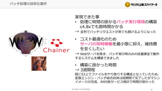 17
バッチ処理の効率化案件
実現できた事
• 処理に時間の掛かるバッチ実行環境の構築
c4.8xでも数時間かかる
→ 並列でバッチリクエストが来ても捌けるようになった
• コスト最適化のため
サーバの常時稼働を最小限に抑え、維持費
を安くしたい
→ Webサーバを除き、バッチ実行時のみの従量課金で動作
するシステムを構築できました
• 構築に掛かった時間
→ 3週間程
既にS3上でファイルをやり取りする構成となっていたため、
変換エンジン・バッチ結合自体は短期間で完了したがマシン
イメージの完成、AWS他サービス検討で時間が掛かった
 