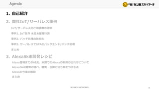 Agenda
1. 自己紹介
2. 弊社IoT/サーバレス事例
IoT/サーバレス化ご相談数の遷移
事例1. IoT案件 水田水量等計測
事例2. バッチ処理の効率化
事例3. サーバレスでSPAのバックエンド/バッチ処理
まとめ
3. AlexaSkill開発レシピ
Alexa登場までのAI史、米国でのAlexaの利用のされ方について
AlexaSkill開発の流れ、開発・公開に辺り気をつける点
Alexaの今後の展開
まとめ
2
 