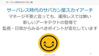 27
サーバレス時代のサバカン屋
サーバレス時代のサバカン屋スカイアーチ
マネージ不要と言っても、運用レスでは無い
新しいアーキテクトの登場で
監視・日常からみるべきポイントが変化しています
 