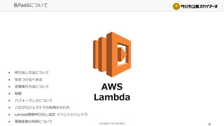 各PaaSについて
29
AWS
Lambda
• 呼び出し方法について
• 気をつけるべき点
• 定期実行方法について
• 制限
• パフォーマンスについて
• このプロジェクトでの利用のされ方
• Lambda関数呼び出し設定 イベントとハンドラ
• 環境変数の利用について
 