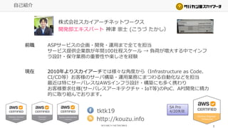 自己紹介
株式会社スカイアーチネットワークス
開発部エキスパート 神津 崇士 (こうづ たかし）
tktk19
http://kouzu.info
前職 ASPサービスの企画・開発・運用まで全てを担当
サービス提供企業数が年間100社程スケール → 負荷が増大する中でインフ
ラ設計・保守業務の重要性や楽しさを経験
現在 2010年よりスカイアーチでは様々な角度から（Infrastructure as Code、
CI/CD等）お客様のサーバ構築・運用業務にまつわる自動化などを担当
最近は特にサーバレスなAWSインフラ設計・構築にも多く携わり
お客様要求仕様(サーバレスアーキテクチャ・IoT等)のPoC、API開発に精力
的に取り組んでおります。
3
SA Pro
4/20失効
 