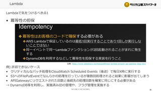 Lambda
Lambdaで気をつけるべき点1
• 冪等性の担保
例) 許容できないケース
• クリティカルなバッチ処理をCloudWatch Scheduled Events（後述）で毎日X時に実行する
• S3へのFilePutEventでなんらかの処理を行っているが複数回処理されると結果に影響が出てしまう
• APIGatewayにリクエストされた回数と後続先の処理回数を確実に同じにする必要がある
→ DynamoDB等を利用し、実施済みIDの管理や、フラグ管理を実施する
30
出典: https://www.slideshare.net/keisuke69/aws-lambda-amazon-api-gateway-deep-dive
 