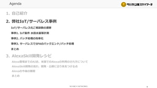 Agenda
1. 自己紹介
2. 弊社IoT/サーバレス事例
IoT/サーバレス化ご相談数の遷移
事例1. IoT案件 水田水量等計測
事例2. バッチ処理の効率化
事例3. サーバレスでSPAのバックエンド/バッチ処理
まとめ
3. AlexaSkill開発レシピ
Alexa登場までのAI史、米国でのAlexaの利用のされ方について
AlexaSkill開発の流れ、開発・公開に辺り気をつける点
Alexaの今後の展開
まとめ
4
 