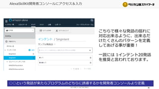 AlexaSkillKit開発者コンソールにアクセス＆入力
49
○○という発話が来たらプログラムのどちらに誘導するかを開発者コンソールより定義
こちらで様々な発話の揺れに
対応出来るように、出来るだ
けたくさんのパターンを定義
してあげる事が重要！
一説には 1インテント20発話
を推奨と言われております。
 