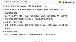 一筋縄では行かないスキル申請
たったこれだけのスキルなのに、3回 弾かれました… orz
しっかりとユーザビリティを考えた設計にする必要があるので注意が必要です！
• 迷子対策が必須
ユーザーがスキル内の「ヘルプ」をリクエストした際、スキルはユーザーにスキル
のコア機能の操作方法を示すプロンプトを返す必要があります。
• 途中停止・再生が必須
音楽・音声再生は途中で一時停止する/再開する/次という呼びかけに対応出来る必
要あり
• 再開処理が必須
再開する物が無い時は再開するものが無いため終了します等伝える
57
 
