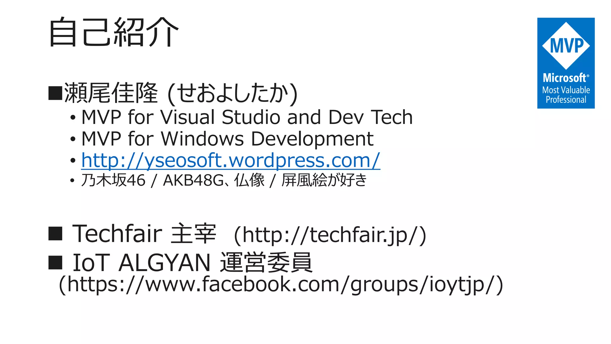 自己紹介
瀬尾佳隆 (せおよしたか)
• MVP for Visual Studio and Dev Tech
• MVP for Windows Development
• http://yseosoft.wordpress.com/
• 乃木坂46 / AKB48G、仏像 / 屏風絵が好き
 Techfair 主宰 (http://techfair.jp/)
 IoT ALGYAN 運営委員
(https://www.facebook.com/groups/ioytjp/)
 