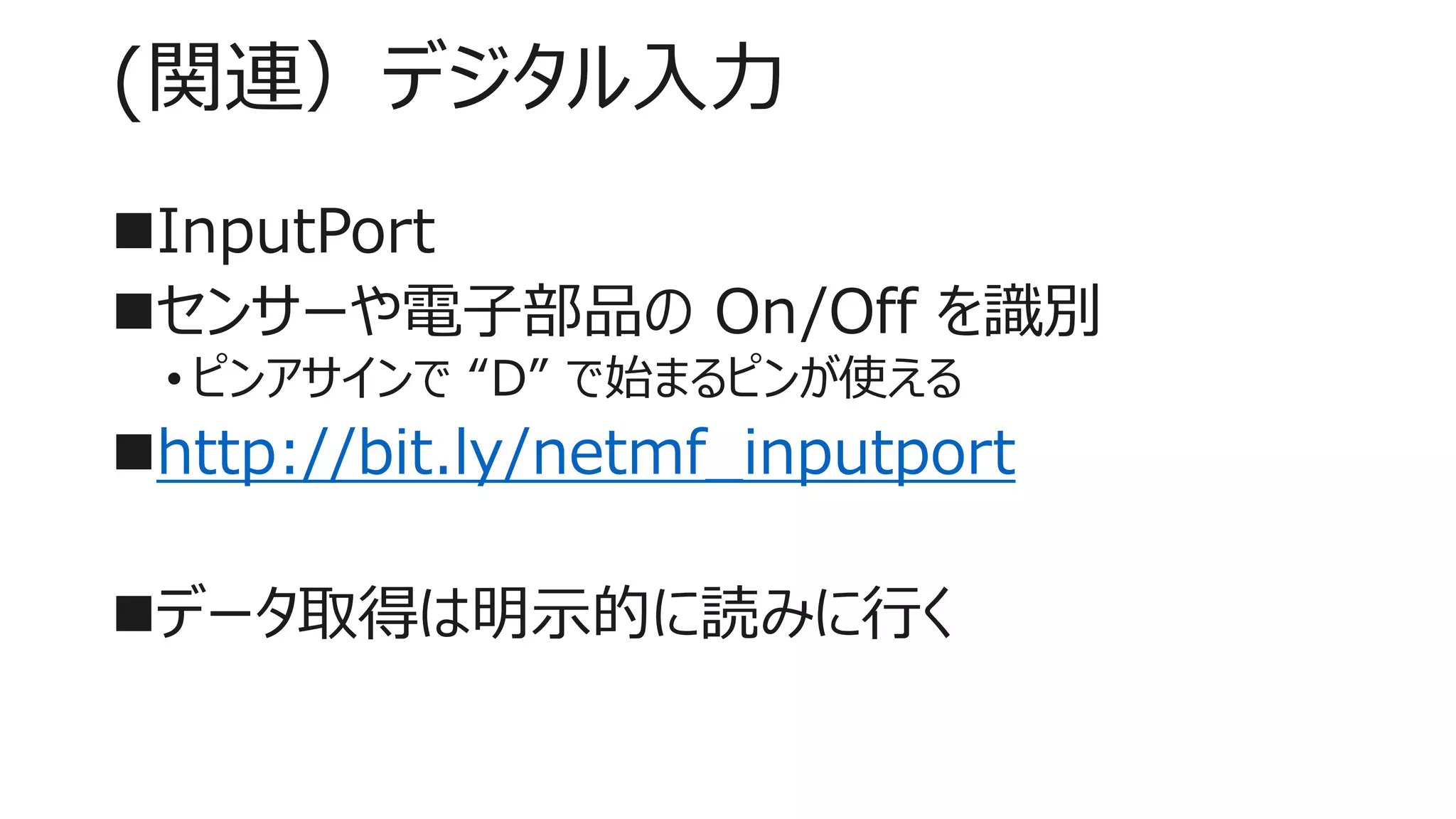 (関連）デジタル入力
InputPort
センサーや電子部品の On/Off を識別
• ピンアサインで “D” で始まるピンが使える
http://bit.ly/netmf_inputport
データ取得は明示的に読みに行く
 