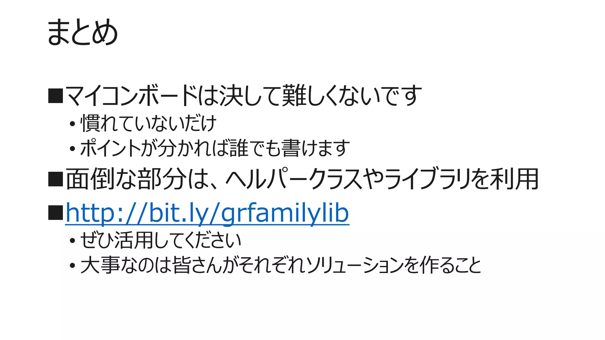 まとめ
マイコンボードは決して難しくないです
• 慣れていないだけ
• ポイントが分かれば誰でも書けます
面倒な部分は、ヘルパークラスやライブラリを利用
http://bit.ly/grfamilylib
• ぜひ活用してください
• 大事なのは皆さんがそれぞれソリューションを作ること
 
