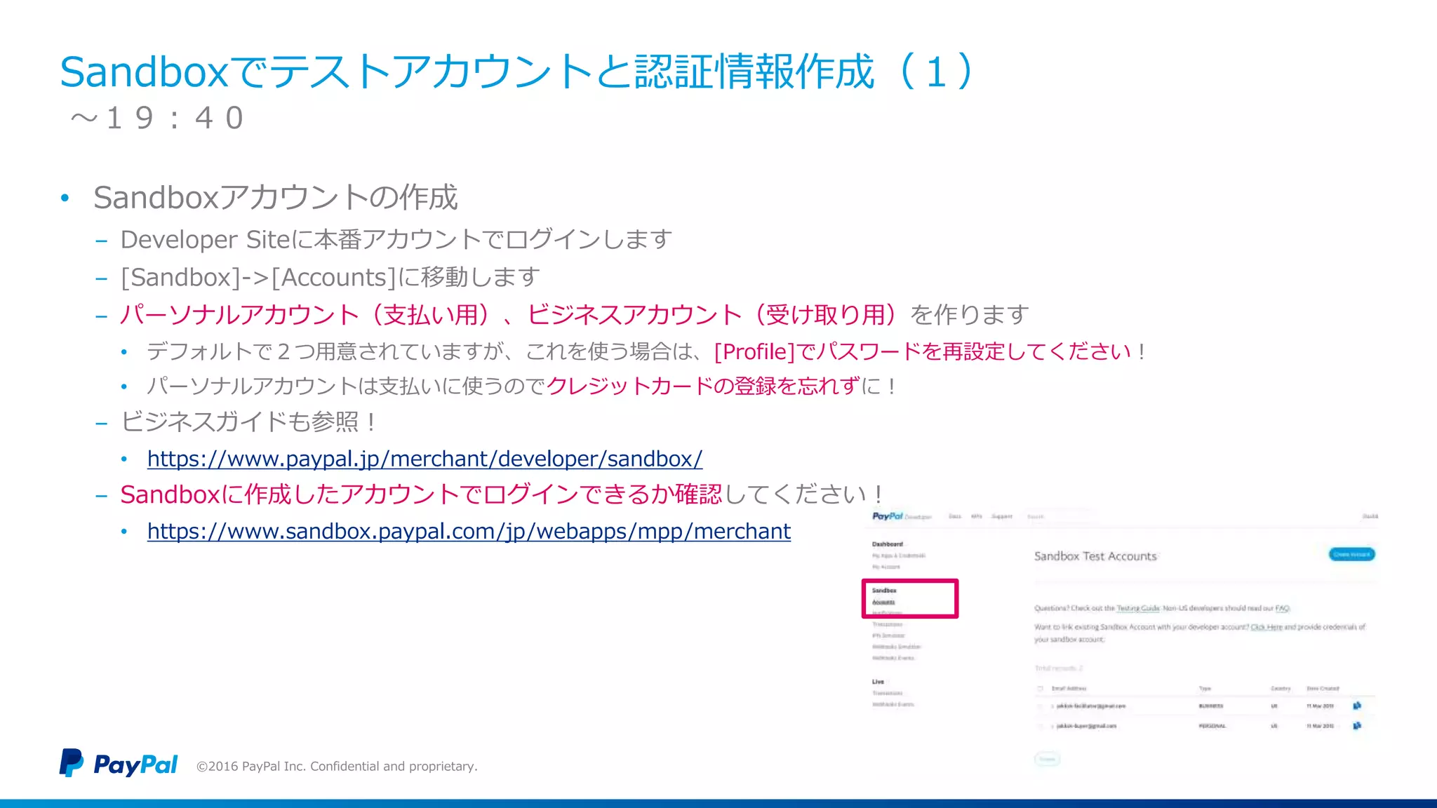 Sandboxでテストアカウントと認証情報作成（１）
• Sandboxアカウントの作成
− Developer Siteに本番アカウントでログインします
− [Sandbox]->[Accounts]に移動します
− パーソナルアカウント（支払い用）、ビジネスアカウント（受け取り用）を作ります
• デフォルトで２つ用意されていますが、これを使う場合は、[Profile]でパスワードを再設定してください！
• パーソナルアカウントは支払いに使うのでクレジットカードの登録を忘れずに！
− ビジネスガイドも参照！
• https://www.paypal.jp/merchant/developer/sandbox/
− Sandboxに作成したアカウントでログインできるか確認してください！
• https://www.sandbox.paypal.com/jp/webapps/mpp/merchant
©2016 PayPal Inc. Confidential and proprietary.
〜１９：４０
 