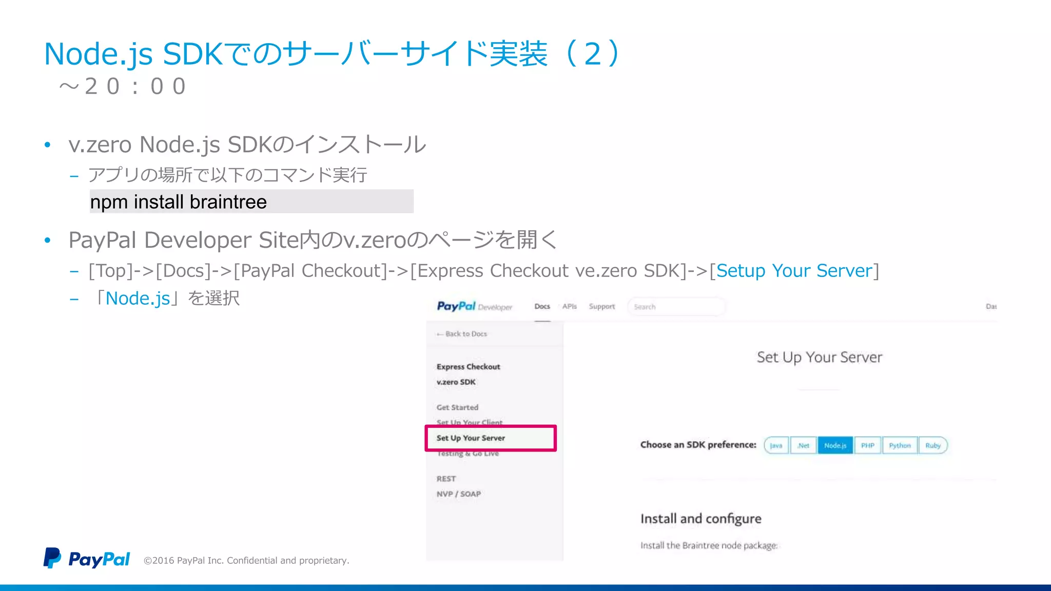 Node.js SDKでのサーバーサイド実装（２）
• v.zero Node.js SDKのインストール
− アプリの場所で以下のコマンド実行
• PayPal Developer Site内のv.zeroのページを開く
− [Top]->[Docs]->[PayPal Checkout]->[Express Checkout ve.zero SDK]->[Setup Your Server]
− 「Node.js」を選択
©2016 PayPal Inc. Confidential and proprietary.
〜２０：００
npm install braintree
 