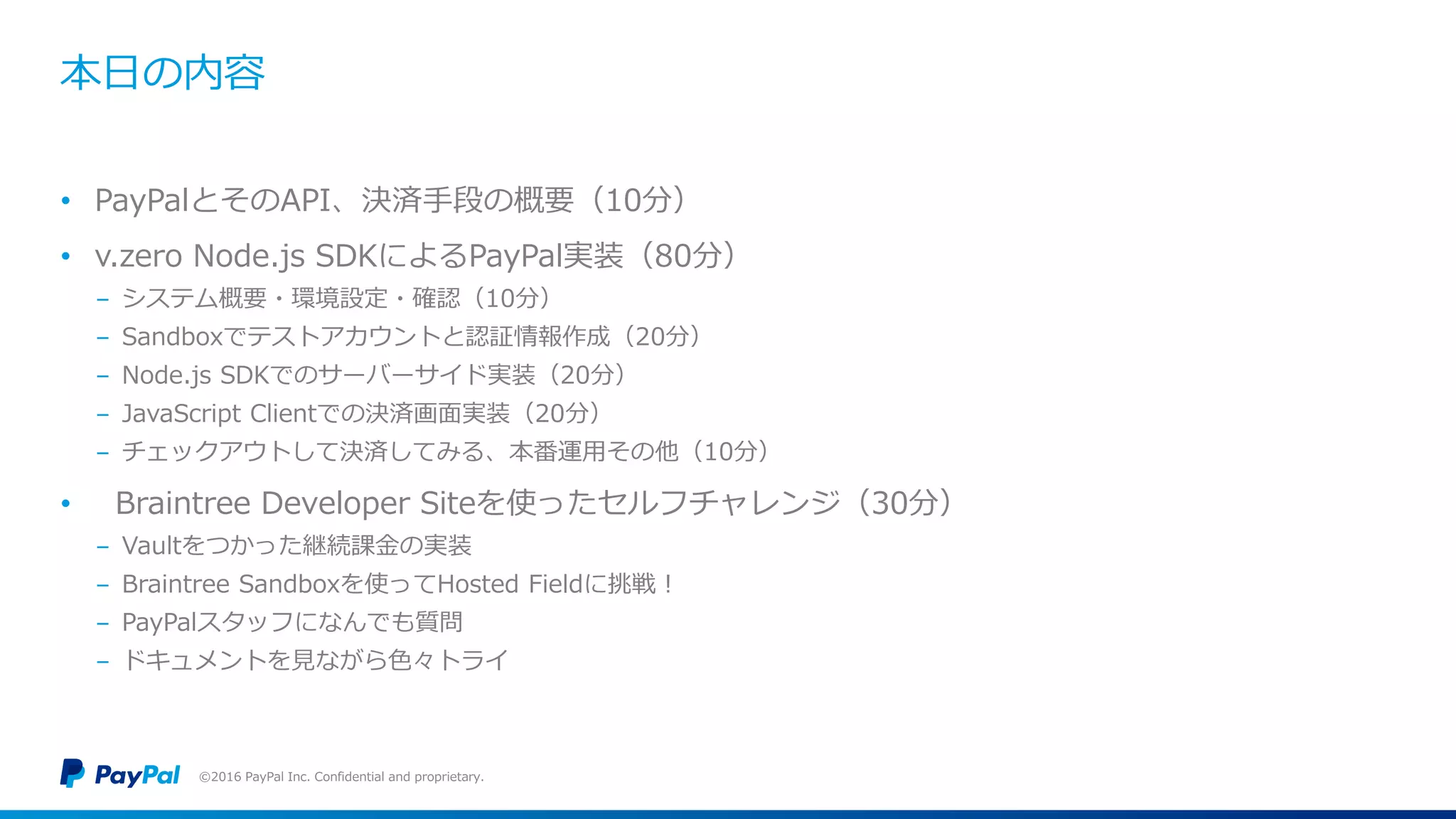 本日の内容
• PayPalとそのAPI、決済手段の概要（10分）
• v.zero Node.js SDKによるPayPal実装（80分）
− システム概要・環境設定・確認（10分）
− Sandboxでテストアカウントと認証情報作成（20分）
− Node.js SDKでのサーバーサイド実装（20分）
− JavaScript Clientでの決済画面実装（20分）
− チェックアウトして決済してみる、本番運用その他（10分）
• Braintree Developer Siteを使ったセルフチャレンジ（30分）
− Vaultをつかった継続課金の実装
− Braintree Sandboxを使ってHosted Fieldに挑戦！
− PayPalスタッフになんでも質問
− ドキュメントを見ながら色々トライ
©2016 PayPal Inc. Confidential and proprietary.
 
