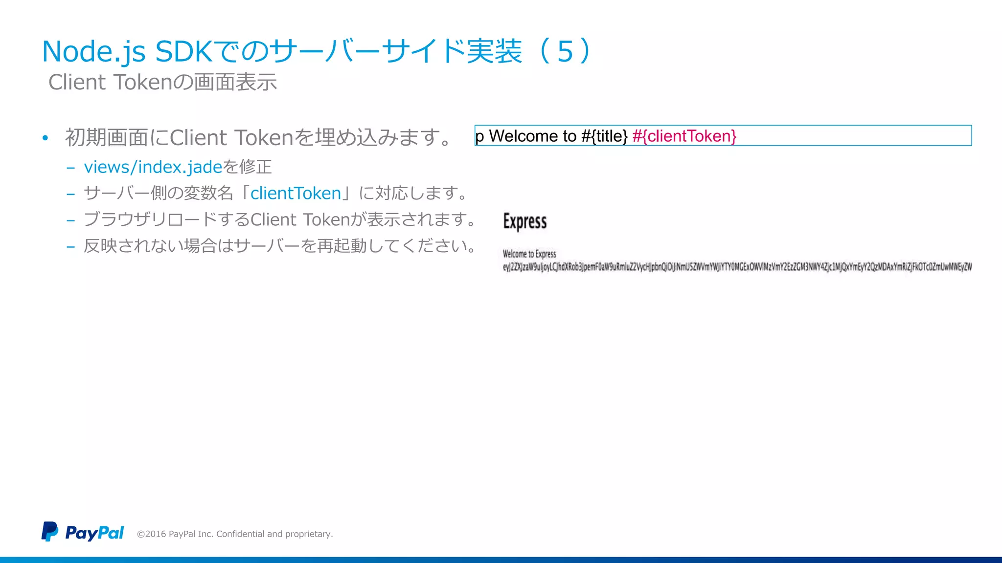Node.js SDKでのサーバーサイド実装（５）
• 初期画面にClient Tokenを埋め込みます。
− views/index.jadeを修正
− サーバー側の変数名「clientToken」に対応します。
− ブラウザリロードするClient Tokenが表示されます。
− 反映されない場合はサーバーを再起動してください。
©2016 PayPal Inc. Confidential and proprietary.
Client Tokenの画面表示
p Welcome to #{title} #{clientToken}
 