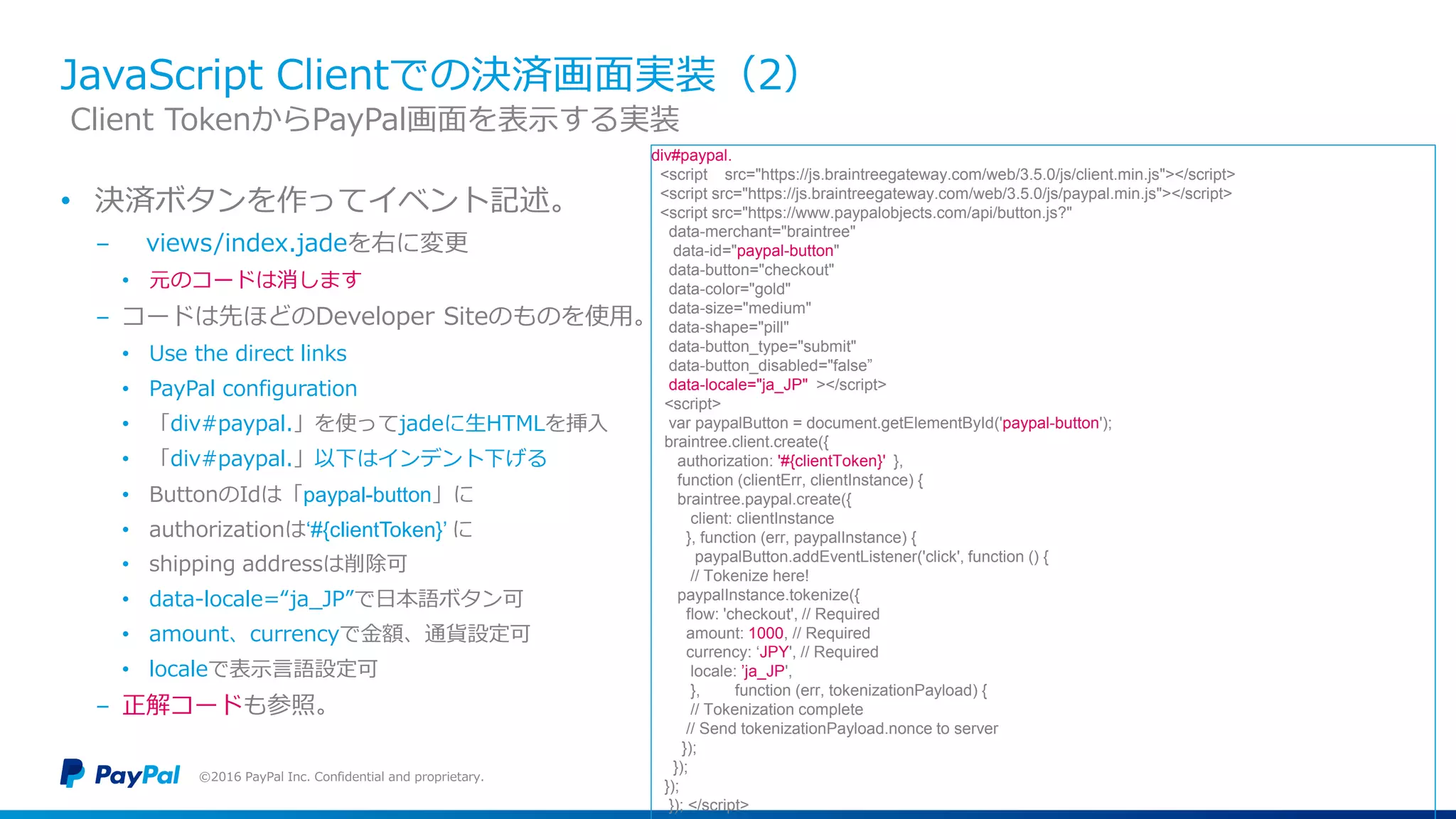 JavaScript Clientでの決済画面実装（2）
• 決済ボタンを作ってイベント記述。
− views/index.jadeを右に変更
• 元のコードは消します
− コードは先ほどのDeveloper Siteのものを使用。
• Use the direct links
• PayPal configuration
• 「div#paypal.」を使ってjadeに生HTMLを挿入
• 「div#paypal.」以下はインデント下げる
• ButtonのIdは「paypal-button」に
• authorizationは‘#{clientToken}’ に
• shipping addressは削除可
• data-locale=“ja_JP”で日本語ボタン可
• amount、currencyで金額、通貨設定可
• localeで表示言語設定可
− 正解コードも参照。
©2016 PayPal Inc. Confidential and proprietary.
Client TokenからPayPal画面を表示する実装
div#paypal.
<script src="https://js.braintreegateway.com/web/3.5.0/js/client.min.js"></script>
<script src="https://js.braintreegateway.com/web/3.5.0/js/paypal.min.js"></script>
<script src="https://www.paypalobjects.com/api/button.js?"
data-merchant="braintree"
data-id="paypal-button"
data-button="checkout"
data-color="gold"
data-size="medium"
data-shape="pill"
data-button_type="submit"
data-button_disabled="false”
data-locale="ja_JP" ></script>
<script>
var paypalButton = document.getElementById('paypal-button');
braintree.client.create({
authorization: '#{clientToken}' },
function (clientErr, clientInstance) {
braintree.paypal.create({
client: clientInstance
}, function (err, paypalInstance) {
paypalButton.addEventListener('click', function () {
// Tokenize here!
paypalInstance.tokenize({
flow: 'checkout', // Required
amount: 1000, // Required
currency: ‘JPY', // Required
locale: ’ja_JP',
}, function (err, tokenizationPayload) {
// Tokenization complete
// Send tokenizationPayload.nonce to server
});
});
});
}); </script>
 