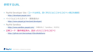 参照するURL
• PayPal Developer Site（コードは未完。深く学ぶにはここからコピペ＋修正を推奨）
− https://developer.paypal.com/
• ペイパルビジネスガイド - 開発者向け
− https://www.paypal.jp/merchant/developer/
• PayPal Sandbox
− https://www.sandbox.paypal.com/ （本番URLに「sandbox.」を付与）
• 正解コード（動作検証済み。詰まったらここからコピペ）
− https://github.com/benzookapi/VZeroNodeDemo
©2016 PayPal Inc. Confidential and proprietary.
 
