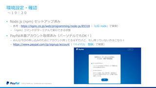 環境設定・確認
• Node.js (npm) セットアップ済み
− 参考：https://liginc.co.jp/web/programming/node-js/85318（「LIG node」で検索）
− 「npm」コマンドがターミナルで実行できる状態
• PayPal本番アカウント取得済み（パーソナルでもOK！）
− みんな今日の申し込みのためにアカウント持ってるはずだけど、もし持っていない方はこちら！
− https://www.paypal.com/jp/signup/account（「ペイパル 登録」で検索）
©2016 PayPal Inc. Confidential and proprietary.
〜１９：２０
 