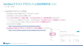 Sandboxでテストアカウントと認証情報作成（１）
• Sandboxアカウントの作成
− Developer Siteに本番アカウントでログインします
− [Sandbox]->[Accounts]に移動します
− パーソナルアカウント（支払い用）、ビジネスアカウント（受け取り用）を作ります
• デフォルトで２つ用意されていますが、これを使う場合は、[Profile]でパスワードを再設定してください！
• パーソナルアカウントは支払いに使うのでクレジットカードの登録を忘れずに！
− ビジネスガイドも参照！
• https://www.paypal.jp/merchant/developer/sandbox/
− Sandboxに作成したアカウントでログインできるか確認してください！
• https://www.sandbox.paypal.com/jp/webapps/mpp/merchant
©2016 PayPal Inc. Confidential and proprietary.
〜１９：４０
 
