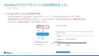 Sandboxでテストアカウントと認証情報作成（２）
• Sandbox用のv.zero 認証情報の取得
− 同じDashboardの「My Apps & Credentials」メニューで「Generate Credential」ボタンを押す
− 先ほど作ったビジネスアカウントを選んで、Credentialを作成（ビジネスアカウントしか表示されません）
− 表示された「Access Token」が後で必要になります。
©2016 PayPal Inc. Confidential and proprietary.
〜１９：４０
 