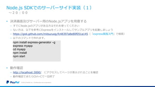 Node.js SDKでのサーバーサイド実装（１）
• 決済画面及びサーバー用のNode.jsアプリを用意する
− すでにNode.jsのアプリがある方はそれを使ってください
− ない方は、以下を参考にExpressをインストールしてサンプルアプリを起動しましょう
− https://gist.github.com/mitsuruog/fc48397a8e80f051a145（「express実践入門」で検索）
− 以下のコマンドで作れます。
• 動作確認
− http://localhost:3000/ にアクセスしてページが表示されることを確認
− 動作確認できたらCtrl+Cで一旦終了
©2016 PayPal Inc. Confidential and proprietary.
〜２０：００
npm install express-generator –g
express myapp
cd myapp
npm install
npm start
 