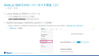 Node.js SDKでのサーバーサイド実装（２）
• v.zero Node.js SDKのインストール
− アプリの場所で以下のコマンド実行
• PayPal Developer Site内のv.zeroのページを開く
− [Top]->[Docs]->[PayPal Checkout]->[Express Checkout ve.zero SDK]->[Setup Your Server]
− 「Node.js」を選択
©2016 PayPal Inc. Confidential and proprietary.
〜２０：００
npm install braintree
 