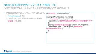Node.js SDKでのサーバーサイド実装（４）
• 初期画面表示でClient Tokenを生成します。
− routes/index.jsを修正
− コードは先ほどのDeveloper Siteのものを使用。
− 正解コードも参照。
©2016 PayPal Inc. Confidential and proprietary.
Client Tokenの生成（以後コードは冒頭のExpressアプリで説明します）
var braintree = require('braintree')
router.get('/', function(req, res, next) {
var gateway = braintree.connect({
accessToken: ‘自分のCredentailsのAccess Tokenを貼り付け'
});
gateway.clientToken.generate({}, function (err, response) {
res.render('index', { title: 'Express', clientToken:
response.clientToken });
});
});
 