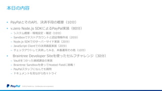 本日の内容
• PayPalとそのAPI、決済手段の概要（10分）
• v.zero Node.js SDKによるPayPal実装（80分）
− システム概要・環境設定・確認（10分）
− Sandboxでテストアカウントと認証情報作成（20分）
− Node.js SDKでのサーバーサイド実装（20分）
− JavaScript Clientでの決済画面実装（20分）
− チェックアウトして決済してみる、本番運用その他（10分）
• Braintree Developer Siteを使ったセルフチャレンジ（30分）
− Vaultをつかった継続課金の実装
− Braintree Sandboxを使ってHosted Fieldに挑戦！
− PayPalスタッフになんでも質問
− ドキュメントを見ながら色々トライ
©2016 PayPal Inc. Confidential and proprietary.
 