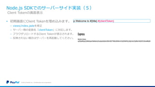 Node.js SDKでのサーバーサイド実装（５）
• 初期画面にClient Tokenを埋め込みます。
− views/index.jadeを修正
− サーバー側の変数名「clientToken」に対応します。
− ブラウザリロードするClient Tokenが表示されます。
− 反映されない場合はサーバーを再起動してください。
©2016 PayPal Inc. Confidential and proprietary.
Client Tokenの画面表示
p Welcome to #{title} #{clientToken}
 