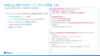 Node.js SDKでのサーバーサイド実装（６）
• クライアントから呼ばれる処理を実装します。
− routes/index.jsにコード追加
− コードは先ほどのDeveloper Siteのものを使用。
− order、shippingなどの情報は削除可。
− merchantAccountIdで通貨設定
− 正解コードも参照。
©2016 PayPal Inc. Confidential and proprietary.
Nonceを受け取って決済をする実装 app.post("/checkout", function (req, res) {
var gateway = braintree.connect({
accessToken: ‘前のページと同じAccessToken'
});
var saleRequest = {
amount: req.body.amount,
merchantAccountId: ”JPY",
paymentMethodNonce: req.body.payment_method_nonce,
options: {
submitForSettlement: true
}
};
gateway.transaction.sale(saleRequest, function (err, result) {
if (err) {
res.send("<h1>Error: " + err + "</h1>");
} else if (result.success) {
res.send("<h1>Success! Transaction ID: " +
result.transaction.id + "</h1>");
} else {
res.send("<h1>Error: " + result.message + "</h1>");
}
});
});
 