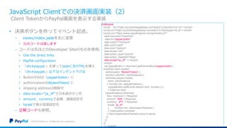 JavaScript Clientでの決済画面実装（2）
• 決済ボタンを作ってイベント記述。
− views/index.jadeを右に変更
• 元のコードは消します
− コードは先ほどのDeveloper Siteのものを使用。
• Use the direct links
• PayPal configuration
• 「div#paypal.」を使ってjadeに生HTMLを挿入
• 「div#paypal.」以下はインデント下げる
• ButtonのIdは「paypal-button」に
• authorizationは‘#{clientToken}’ に
• shipping addressは削除可
• data-locale=“ja_JP”で日本語ボタン可
• amount、currencyで金額、通貨設定可
• localeで表示言語設定可
− 正解コードも参照。
©2016 PayPal Inc. Confidential and proprietary.
Client TokenからPayPal画面を表示する実装
div#paypal.
<script src="https://js.braintreegateway.com/web/3.5.0/js/client.min.js"></script>
<script src="https://js.braintreegateway.com/web/3.5.0/js/paypal.min.js"></script>
<script src="https://www.paypalobjects.com/api/button.js?"
data-merchant="braintree"
data-id="paypal-button"
data-button="checkout"
data-color="gold"
data-size="medium"
data-shape="pill"
data-button_type="submit"
data-button_disabled="false”
data-locale="ja_JP" ></script>
<script>
var paypalButton = document.getElementById('paypal-button');
braintree.client.create({
authorization: '#{clientToken}' },
function (clientErr, clientInstance) {
braintree.paypal.create({
client: clientInstance
}, function (err, paypalInstance) {
paypalButton.addEventListener('click', function () {
// Tokenize here!
paypalInstance.tokenize({
flow: 'checkout', // Required
amount: 1000, // Required
currency: ‘JPY', // Required
locale: ’ja_JP',
}, function (err, tokenizationPayload) {
// Tokenization complete
// Send tokenizationPayload.nonce to server
});
});
});
}); </script>
 