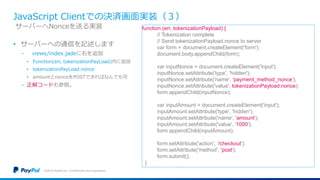 JavaScript Clientでの決済画面実装（３）
• サーバーへの通信を記述します
− views/index.jadeに右を追加
• Function(err, tokenizationPayLoad)内に追加
• tokenizationPayLoad.nonce
• amountとnonceをPOSTできればなんでも可
− 正解コードも参照。
©2016 PayPal Inc. Confidential and proprietary.
サーバーへNonceを送る実装 function (err, tokenizationPayload) {
// Tokenization complete
// Send tokenizationPayload.nonce to server
var form = document.createElement('form');
document.body.appendChild(form);
var inputNonce = document.createElement('input');
inputNonce.setAttribute('type', 'hidden');
inputNonce.setAttribute('name', 'payment_method_nonce');
inputNonce.setAttribute('value', tokenizationPayload.nonce);
form.appendChild(inputNonce);
var inputAmount = document.createElement('input');
inputAmount.setAttribute('type', 'hidden');
inputAmount.setAttribute('name', 'amount');
inputAmount.setAttribute('value', '1000');
form.appendChild(inputAmount);
form.setAttribute('action', '/checkout');
form.setAttribute('method', 'post');
form.submit();
}
 