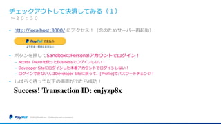 チェックアウトして決済してみる（１）
• http://localhost:3000/ にアクセス！（念のためサーバー再起動）
• ボタンを押してSandboxのPersonalアカウントでログイン！
− Access Tokenを使ったBusinessでログインしない！
− Developer Siteにログインした本番アカウントでログインしない！
− ログインできない人はDeveloper Siteに戻って、[Profile]でパスワードチェンジ！
• しばらく待って以下の画面が出たら成功！
©2016 PayPal Inc. Confidential and proprietary.
〜２０：３０
 