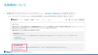 本番運用について
©2016 PayPal Inc. Confidential and proprietary.
• 本番のビジネスアカウントにログインし、Access Tokenを入れ替えるだけ！
− [ツール]->[すべてのツール]->[API認証情報]->[PayPal決済SDKの実装]で表示されます
 
