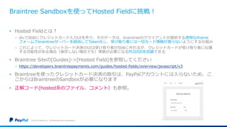 Braintree Sandboxを使ってHosted Fieldに挑戦！
• Hosted Fieldとは？
− divで自由にクレジットカード入力UIを作り、そのデータは、braintreeのクライアントが提供する透明なiframe
フォームでbraintreeサーバーを経由してToken化し、受け取り者には一切カード情報が渡らないようにする仕組み
− これによって、クレジットカード決済のUIは受け取り者が自由に作れるが、クレジットカードが受け取り者に伝播
する可能性がある場合（保存しない場合でも）準拠が必要になるPCIDSSを回避できる
• Braintree Siteの[Guides]->[Hosted Field]を参照してください
− https://developers.braintreepayments.com/guides/hosted-fields/overview/javascript/v3
• Braintreeを使ったクレジットカード決済の取引は、PayPalアカウントには入らないため、こ
こからはBraintreeのSandboxが必要になります
• 正解コード(hosted系のファイル、コメント）も参照。
©2016 PayPal Inc. Confidential and proprietary.
 