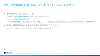 残りの時間は各自好きなことにトライしてみてください
• その他やってみてほしいこと
− 決済した取引情報の詳細をv.zero SDKで参照してみる
− v.zero SDKで返金してみる
− Vaultを初回支払いなく作成してみる（後払い）＝＞Transaction.saleの代わりにCustomerオブジェクトを作ります。
• 質問は適宜受け付けますので気軽に声をかけてください
− ただし、Node.jsそのもののことはあまり詳しくないです
©2016 PayPal Inc. Confidential and proprietary.
 