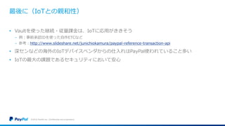 最後に（IoTとの親和性）
• Vaultを使った継続・従量課金は、IoTに応用がききそう
− 例：事前承認IDを使った自作ETCなど
− 参考：http://www.slideshare.net/junichiokamura/paypal-reference-transaction-api
• 深センなどの海外のIoTデバイスベンダからの仕入れはPayPal使われていること多い
• IoTの最大の課題であるセキュリティにおいて安心
©2016 PayPal Inc. Confidential and proprietary.
 